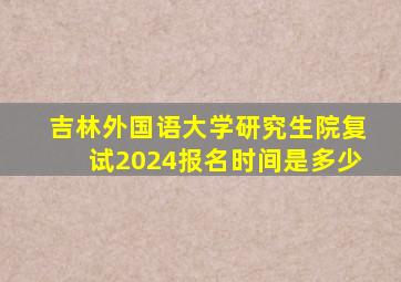 吉林外国语大学研究生院复试2024报名时间是多少