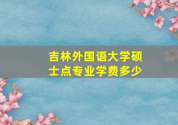 吉林外国语大学硕士点专业学费多少