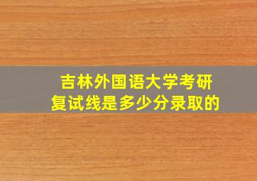 吉林外国语大学考研复试线是多少分录取的