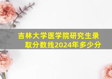 吉林大学医学院研究生录取分数线2024年多少分