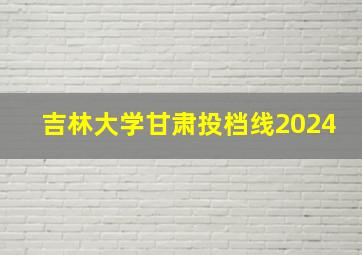 吉林大学甘肃投档线2024