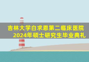 吉林大学白求恩第二临床医院2024年硕士研究生毕业典礼