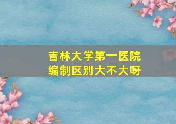 吉林大学第一医院编制区别大不大呀