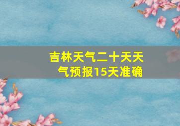 吉林天气二十天天气预报15天准确