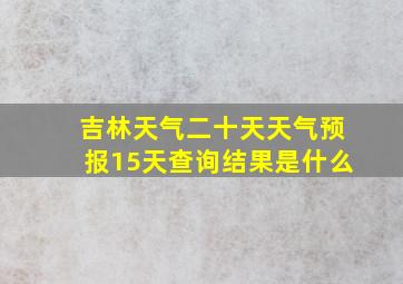 吉林天气二十天天气预报15天查询结果是什么