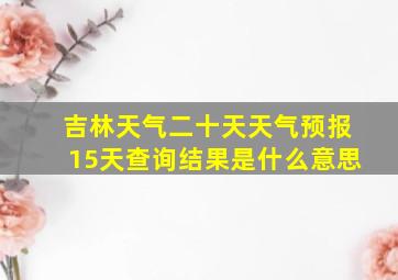 吉林天气二十天天气预报15天查询结果是什么意思