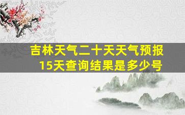 吉林天气二十天天气预报15天查询结果是多少号