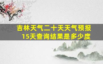 吉林天气二十天天气预报15天查询结果是多少度