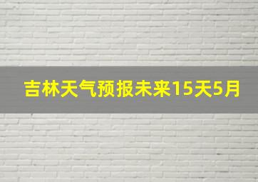 吉林天气预报未来15天5月