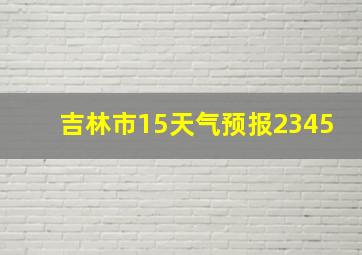 吉林市15天气预报2345