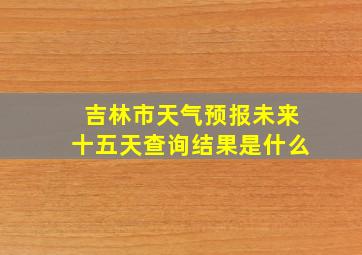 吉林市天气预报未来十五天查询结果是什么