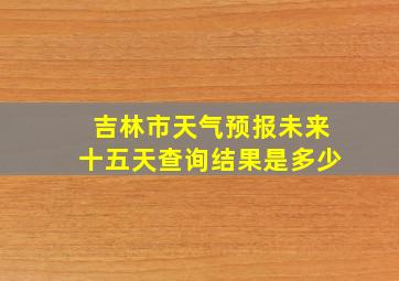 吉林市天气预报未来十五天查询结果是多少