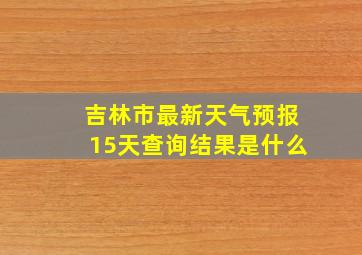 吉林市最新天气预报15天查询结果是什么