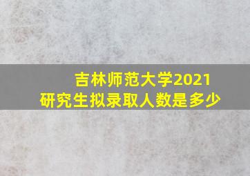 吉林师范大学2021研究生拟录取人数是多少