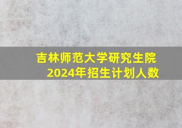 吉林师范大学研究生院2024年招生计划人数