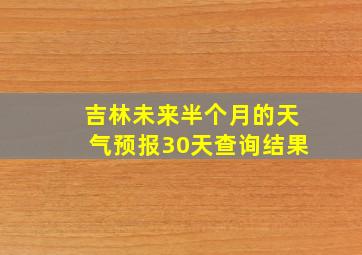 吉林未来半个月的天气预报30天查询结果