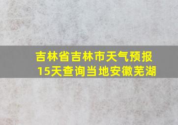 吉林省吉林市天气预报15天查询当地安徽芜湖