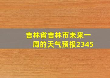 吉林省吉林市未来一周的天气预报2345