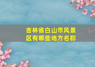 吉林省白山市风景区有哪些地方名称