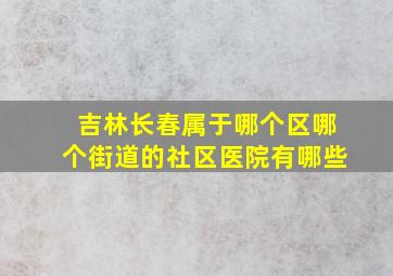 吉林长春属于哪个区哪个街道的社区医院有哪些