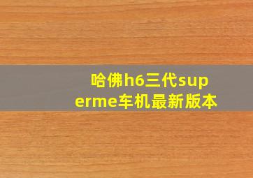 哈佛h6三代superme车机最新版本