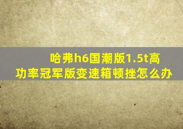 哈弗h6国潮版1.5t高功率冠军版变速箱顿挫怎么办