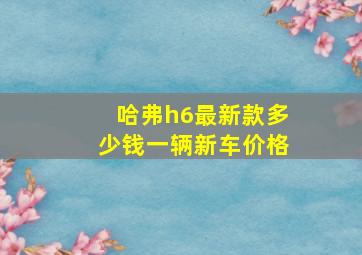 哈弗h6最新款多少钱一辆新车价格