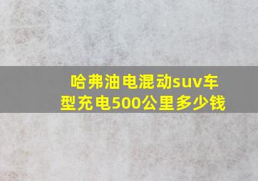 哈弗油电混动suv车型充电500公里多少钱