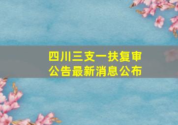 四川三支一扶复审公告最新消息公布