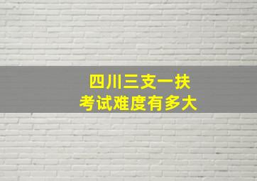 四川三支一扶考试难度有多大