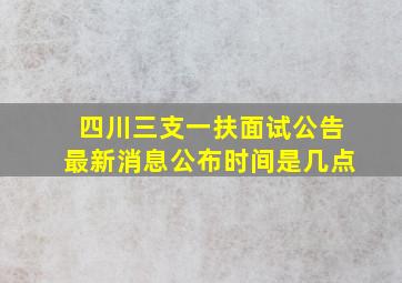 四川三支一扶面试公告最新消息公布时间是几点