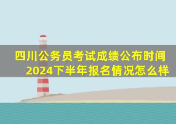 四川公务员考试成绩公布时间2024下半年报名情况怎么样