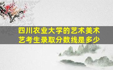 四川农业大学的艺术美术艺考生录取分数线是多少