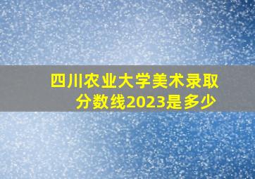 四川农业大学美术录取分数线2023是多少