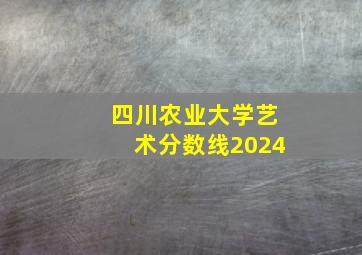 四川农业大学艺术分数线2024