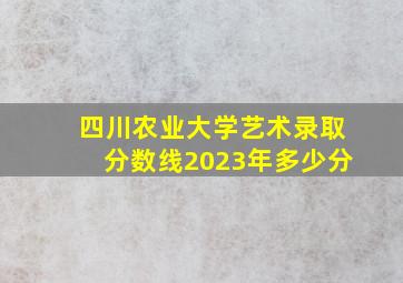 四川农业大学艺术录取分数线2023年多少分