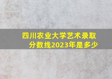 四川农业大学艺术录取分数线2023年是多少