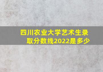 四川农业大学艺术生录取分数线2022是多少