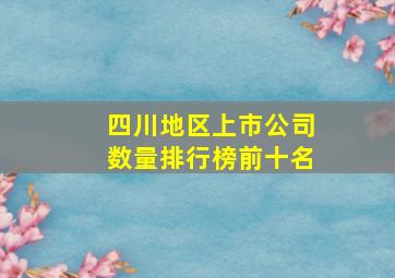 四川地区上市公司数量排行榜前十名