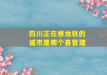 四川正在修地铁的城市是哪个县管理