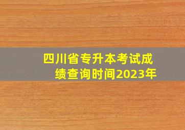 四川省专升本考试成绩查询时间2023年