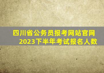 四川省公务员报考网站官网2023下半年考试报名人数