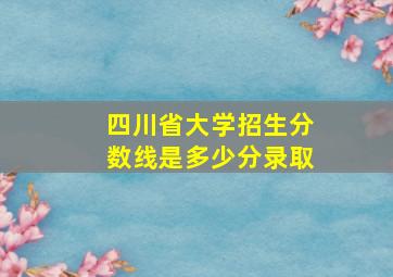 四川省大学招生分数线是多少分录取