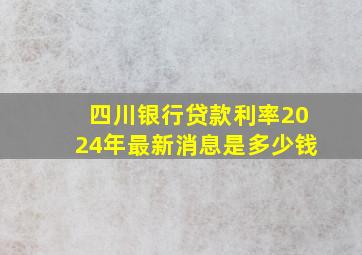 四川银行贷款利率2024年最新消息是多少钱