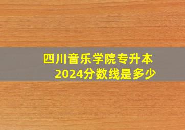 四川音乐学院专升本2024分数线是多少