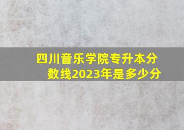 四川音乐学院专升本分数线2023年是多少分