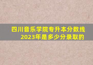 四川音乐学院专升本分数线2023年是多少分录取的