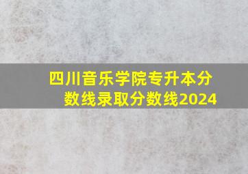 四川音乐学院专升本分数线录取分数线2024