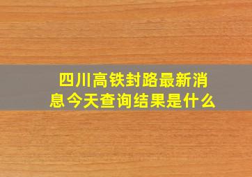 四川高铁封路最新消息今天查询结果是什么