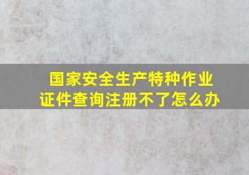 国家安全生产特种作业证件查询注册不了怎么办